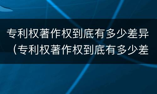 专利权著作权到底有多少差异（专利权著作权到底有多少差异呢）