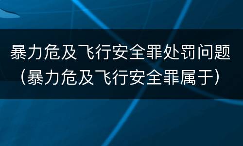 暴力危及飞行安全罪处罚问题（暴力危及飞行安全罪属于）