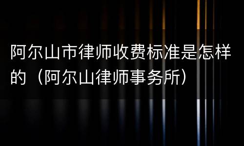 阿尔山市律师收费标准是怎样的（阿尔山律师事务所）