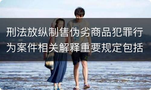 刑法放纵制售伪劣商品犯罪行为案件相关解释重要规定包括什么