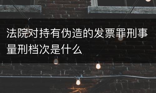 法院对持有伪造的发票罪刑事量刑档次是什么