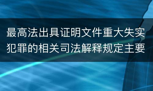 最高法出具证明文件重大失实犯罪的相关司法解释规定主要内容有哪些