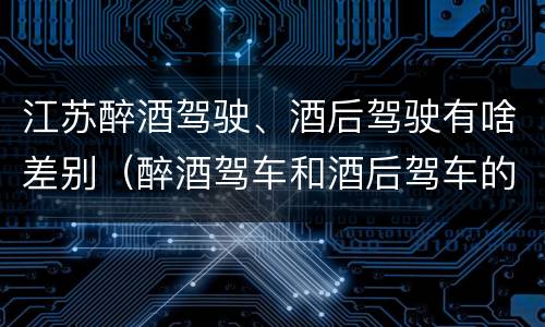 江苏醉酒驾驶、酒后驾驶有啥差别（醉酒驾车和酒后驾车的区别）