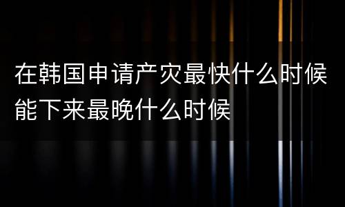 在韩国申请产灾最快什么时候能下来最晚什么时候