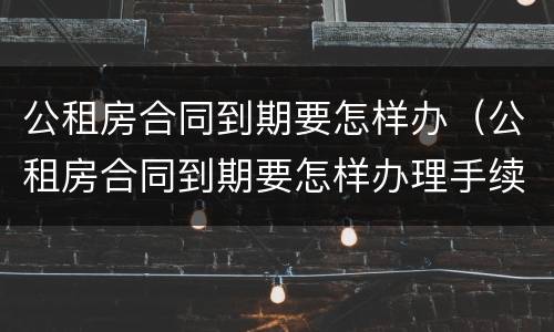 公租房合同到期要怎样办（公租房合同到期要怎样办理手续）