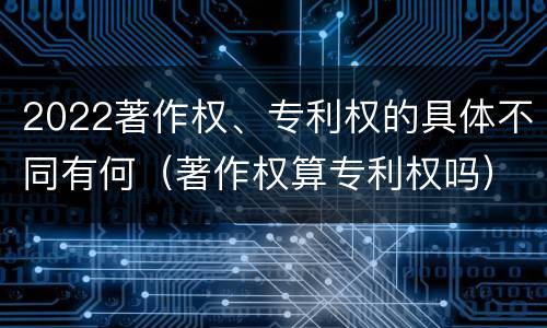 2022著作权、专利权的具体不同有何（著作权算专利权吗）