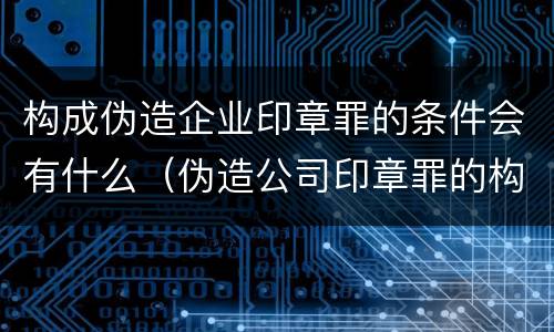 构成伪造企业印章罪的条件会有什么（伪造公司印章罪的构成要件）