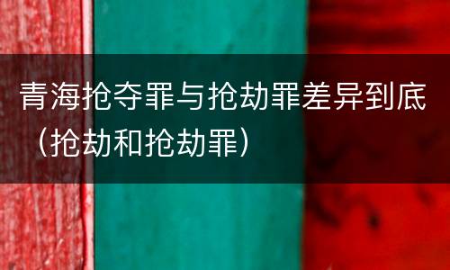 青海抢夺罪与抢劫罪差异到底（抢劫和抢劫罪）