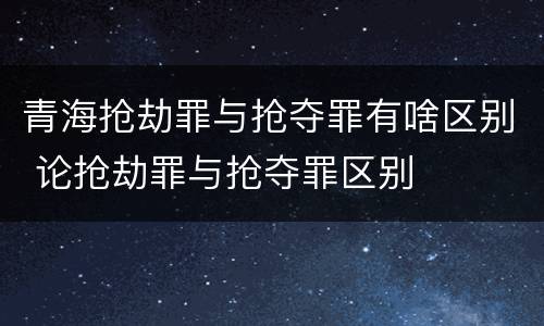 青海抢劫罪与抢夺罪有啥区别 论抢劫罪与抢夺罪区别