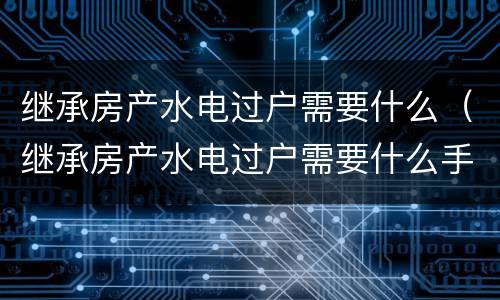 继承房产水电过户需要什么（继承房产水电过户需要什么手续）
