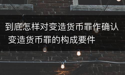 到底怎样对变造货币罪作确认 变造货币罪的构成要件