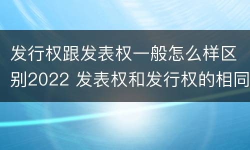 发行权跟发表权一般怎么样区别2022 发表权和发行权的相同点