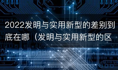 2022发明与实用新型的差别到底在哪（发明与实用新型的区别）