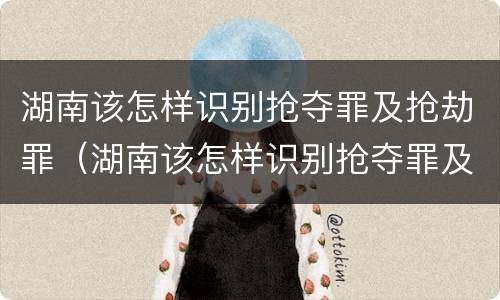 湖南该怎样识别抢夺罪及抢劫罪（湖南该怎样识别抢夺罪及抢劫罪名）