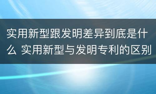实用新型跟发明差异到底是什么 实用新型与发明专利的区别有哪些