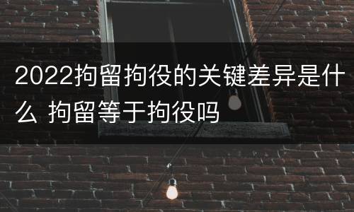 2022拘留拘役的关键差异是什么 拘留等于拘役吗