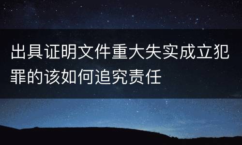 出具证明文件重大失实成立犯罪的该如何追究责任