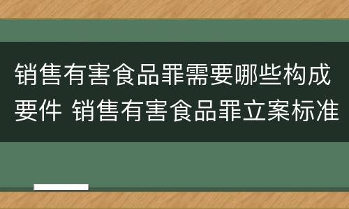 销售有害食品罪需要哪些构成要件 销售有害食品罪立案标准