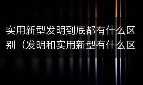 实用新型发明到底都有什么区别（发明和实用新型有什么区别）