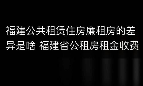 福建公共租赁住房廉租房的差异是啥 福建省公租房租金收费标准