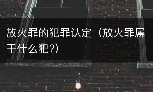 放火罪的犯罪认定（放火罪属于什么犯?）