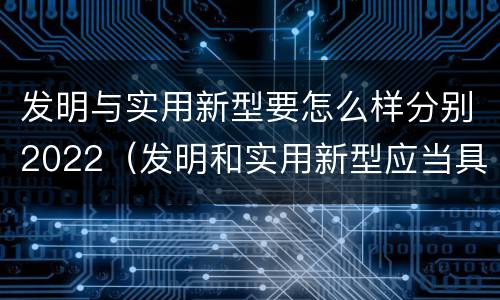 发明与实用新型要怎么样分别2022（发明和实用新型应当具备什么条件）