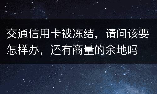 交通信用卡被冻结，请问该要怎样办，还有商量的余地吗