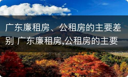 广东廉租房、公租房的主要差别 广东廉租房,公租房的主要差别在哪里