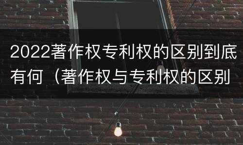 2022著作权专利权的区别到底有何（著作权与专利权的区别）