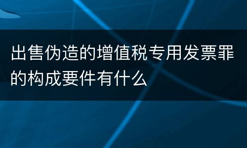出售伪造的增值税专用发票罪的构成要件有什么
