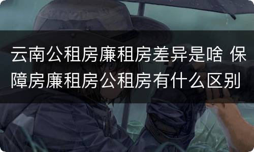 云南公租房廉租房差异是啥 保障房廉租房公租房有什么区别