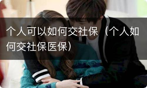 个人可以如何交社保（个人如何交社保医保）