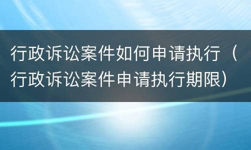 行政诉讼案件如何申请执行（行政诉讼案件申请执行期限）