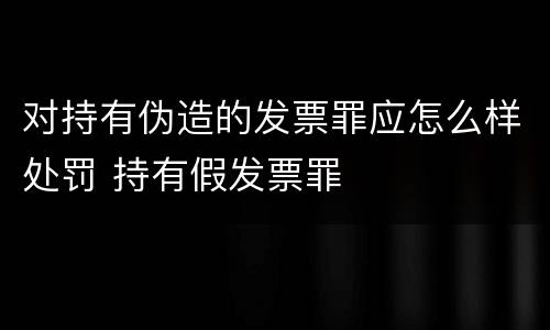 对持有伪造的发票罪应怎么样处罚 持有假发票罪