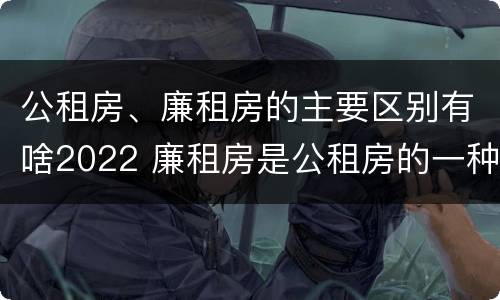 公租房、廉租房的主要区别有啥2022 廉租房是公租房的一种吗?