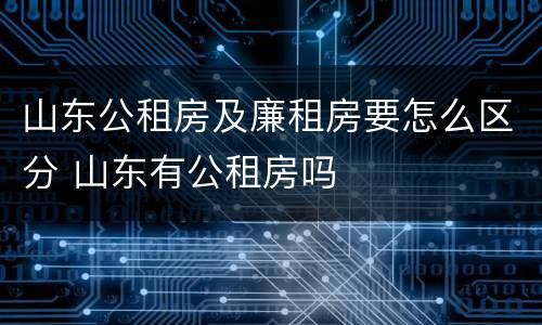 山东公租房及廉租房要怎么区分 山东有公租房吗