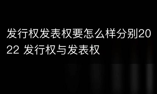 发行权发表权要怎么样分别2022 发行权与发表权