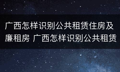 广西怎样识别公共租赁住房及廉租房 广西怎样识别公共租赁住房及廉租房信息