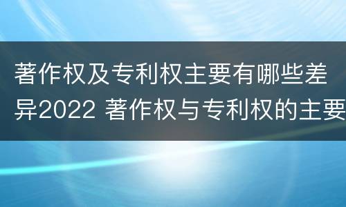 著作权及专利权主要有哪些差异2022 著作权与专利权的主要区别