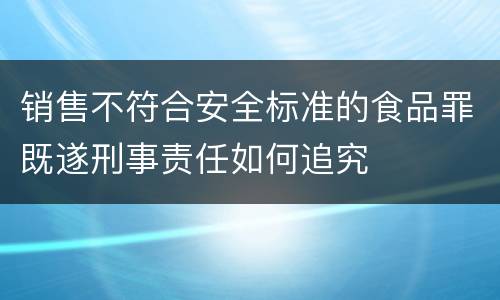 销售不符合安全标准的食品罪既遂刑事责任如何追究