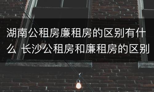 湖南公租房廉租房的区别有什么 长沙公租房和廉租房的区别