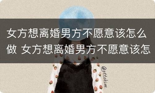 女方想离婚男方不愿意该怎么做 女方想离婚男方不愿意该怎么做法律
