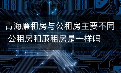 青海廉租房与公租房主要不同 公租房和廉租房是一样吗