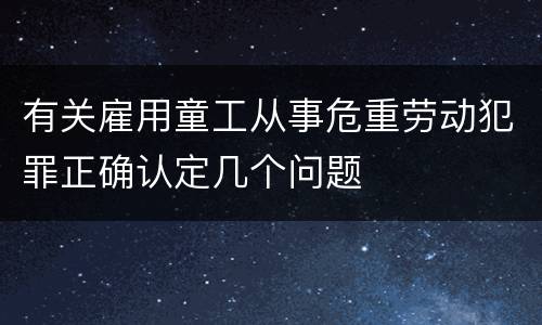 有关雇用童工从事危重劳动犯罪正确认定几个问题