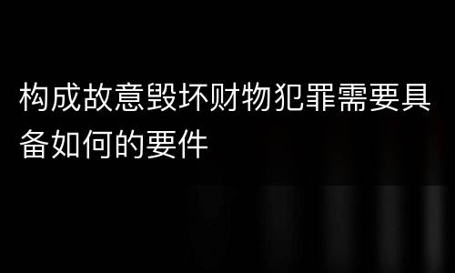 构成故意毁坏财物犯罪需要具备如何的要件
