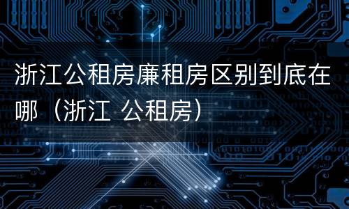 浙江公租房廉租房区别到底在哪（浙江 公租房）