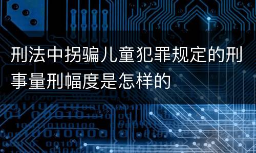 刑法中拐骗儿童犯罪规定的刑事量刑幅度是怎样的