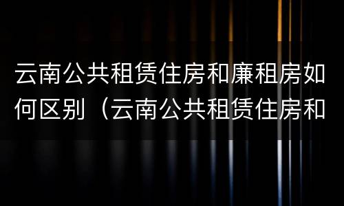 云南公共租赁住房和廉租房如何区别（云南公共租赁住房和廉租房如何区别呢）