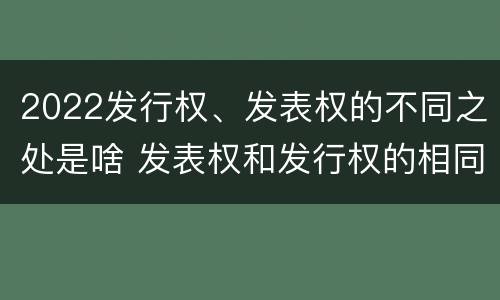 2022发行权、发表权的不同之处是啥 发表权和发行权的相同点