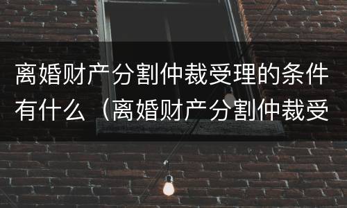 离婚财产分割仲裁受理的条件有什么（离婚财产分割仲裁受理的条件有什么要求）